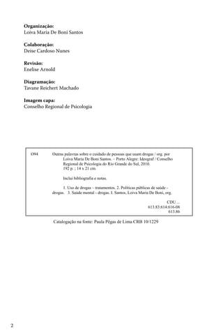 2
Organização:
Loiva Maria De Boni Santos
Colaboração:
Deise Cardoso Nunes
Revisão:
Enelise Arnold
Diagramação:
Tavane Reichert Machado
Imagem capa:
Conselho Regional de Psicologia
O94 Outras palavras sobre o cuidado de pessoas que usam drogas / org. por
Loiva Maria De Boni Santos. – Porto Alegre: Ideograf / Conselho
Regional de Psicologia do Rio Grande do Sul, 2010.
192 p. ; 14 x 21 cm.
Inclui bibliografia e notas.
1. Uso de drogas – tratamentos. 2. Políticas públicas de saúde -
drogas. 3. Saúde mental - drogas. I. Santos, Loiva Maria De Boni, org.
CDU ...
613.83:614:616-08
613.86
Catalogação na fonte: Paula Pêgas de Lima CRB 10/1229
 