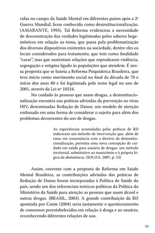 29
ridas no campo da Saúde Mental em diferentes países após a 2ª
Guerra Mundial, ficou conhecido como desinstitucionalização.
(AMARANTE, 1995). Tal Reforma evidenciou a necessidade
de desconstrução das verdades legitimadas pelos saberes hege-
mônicos em relação ao tema, que passa pela problematização
dos diversos dispositivos existentes na sociedade, dentre eles os
locais considerados para tratamento, que tem como finalidade
“curar”, mas que sustentam relações que reproduzem violência,
segregação e estigma ligado às populações que atendem. É nes-
sa proposta que se baseia a Reforma Psiquiátrica Brasileira, que
teve início como movimento social no final da década de 70 e
início dos anos 80 e foi legitimada pelo texto legal no ano de
2001, através da Lei nº 10216.
No cuidado às pessoas que usam drogas, a desinstitucio-
nalização encontra nas práticas advindas da prevenção ao vírus
HIV, denominadas Redução de Danos, um modelo de atenção
embasado em uma forma de considerar o sujeito para além dos
problemas decorrentes do uso de drogas.
As experiências acumuladas pelas práticas de RD
indicavam um método de intervenção que, além de
estar em consonância com a diretriz da desinstitu-
cionalização, permitia uma nova concepção de cui-
dado em saúde para usuário de drogas: um método
territorial, substitutivo ao manicômio e à própria ló-
gica da abstinência. (SOUZA, 2007, p. 53)
Assim, coerente com a proposta de Reforma em Saúde
Mental Brasileira, as contribuições advindas das práticas de
Redução de Danos foram incorporadas à Política de Saúde do
país, sendo um dos referenciais teóricos políticos da Política do
Ministério da Saúde para atenção as pessoas que usam álcool e
outras drogas. (BRASIL, 2003). A grande contribuição da RD
apontada por Conte (2004) seria justamente o questionamento
de consensos preestabelecidos em relação à droga e ao usuário,
reconhecendo diferentes relações de uso.
 