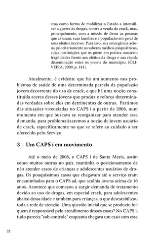 32
atua como forma de mobilizar o Estado a intensifi-
car a guerra às drogas, contra a venda do crack, mas,
principalmente, com a missão de livrar as pessoas
que as usam, suas famílias e a população em geral de
seus efeitos nocivos. Para isso, sua emergência acio-
na prioritariamente os saberes médico-psiquiátricos,
cujas instituições que os põem em prática mostram
fragilidades frente aos efeitos da droga e sua rápida
disseminação entre os jovens do município. (OLI-
VEIRA, 2009, p. 141).
Atualmente, é evidente que há um aumento nos pro-
blemas de saúde de uma determinada parcela da população
jovem decorrente do uso de crack, e que há uma noção cons-
tituída acerca desses jovens que produz e reforça determina-
das verdades sobre eles em detrimentos de outras. Partimos
das situações vivenciadas no CAPS i a partir de 2008, num
momento em que buscava se reorganizar para atender essa
demanda, para problematizaremos a noção de jovem usuário
de crack, especificamente no que se refere ao cuidado a ser
oferecido pelo Serviço.
3 – Um CAPS i em movimento
Até o meio de 2008, o CAPS i de Santa Maria, assim
como muitos outros no país, mantinha o posicionamento de
não atender casos de crianças e adolescentes usuários de dro-
gas. Os pouquíssimos casos que chegavam até o serviço eram
encaminhados para o CAPS ad, que acolhia jovens acima de 16
anos. Acontece que começou a surgir demanda de tratamento
devido ao uso de drogas, em especial crack, para adolescentes
abaixo dessa idade e também para crianças, o que desestabilizou
toda a rede de atenção. Uma questão inicial que se produziu foi:
quem é responsável pelo atendimento desses casos? No CAPS i,
tudo parecia “sob controle” enquanto chegava um caso com essa
 