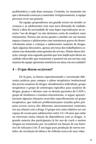 33
problemática a cada duas semanas. Contudo, no momento em
que a demanda começou a aumentar vertiginosamente, a equipe
precisou rever sua posição.
Na equipe, preponderava um grande receio em atender as
crianças e os adolescentes com essa nova demanda de cuidado.
Havia a ideia da necessidade de uma hiper especialização no as-
sunto “uso de drogas”, ou não daríamos conta de conduzir esses
tratamentos. Pairava um receio quanto a atender em um mesmo
espaço crianças e adolescentes com transtornos graves do desen-
volvimento junto a crianças e adolescentes usuários de drogas.
Após algumas discussões, apenas um terço dos trabalhadores as-
sumiu essa demanda como genuína do serviço. Diante dessa situ-
ação, emerge uma segunda questão que tem implicação direta no
cuidado oferecido: que tratamento é possível em um serviço cuja
maioria da equipe apresenta resistência em atuar em seu cuidado?
4 – O que dizem os jovens?
De lá para, cá fomos experimentando e inventando dife-
rentes práticas para compor o plano terapêutico institucional
dos jovens usuários de drogas: atendimentos individuais, grupo
terapêutico e grupo de arteterapia específico para usuários de
drogas, grupos e oficinas com os demais pacientes do CAPS i,
grupo de familiares e reuniões intersetoriais. A seguir, apresen-
taremos algumas situações ocorridas especificamente no grupo
terapêutico, que indicam problematizações trazidas pelos pró-
prios jovens acerca dos diferentes atravessamentos existentes
em sua relação com a droga. O grupo tem como objetivo ser um
espaço de escuta para adolescentes entre 13 e 18 anos que estão
ou estiveram numa relação de dependência com as drogas. A
grande maioria dos participantes já fez uso de crack e muitos
chegam ao tratamento por via judicial em função de um histó-
rico de infrações à lei. É um lugar para produção de novos sen-
tidos, de circulação de ideias e de reflexão acerca de suas vidas.
 