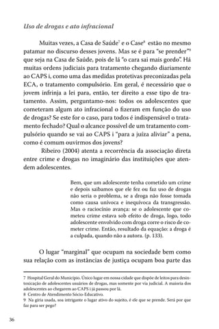 36
Uso de drogas e ato infracional
Muitas vezes, a Casa de Saúde7
e o Case8
estão no mesmo
patamar no discurso desses jovens. Mas se é para “se prender”9
que seja na Casa de Saúde, pois de lá “o cara sai mais gordo”. Há
muitas ordens judiciais para tratamento chegando diariamente
ao CAPS i, como uma das medidas protetivas preconizadas pela
ECA, o tratamento compulsório. Em geral, é necessário que o
jovem infrinja a lei para, então, ter direito a esse tipo de tra-
tamento. Assim, perguntamo-nos: todos os adolescentes que
cometeram algum ato infracional o fizeram em função do uso
de drogas? Se este for o caso, para todos é indispensável o trata-
mento fechado? Qual o alcance possível de um tratamento com-
pulsório quando se vai ao CAPS i “para a juíza aliviar” a pena,
como é comum ouvirmos dos jovens?
Ribeiro (2004) atenta a recorrência da associação direta
entre crime e drogas no imaginário das instituições que aten-
dem adolescentes.
Bem, que um adolescente tenha cometido um crime
e depois saibamos que ele fez ou faz uso de drogas
não seria o problema, se a droga não fosse tomada
como causa unívoca e inequívoca da transgressão.
Mas o raciocínio avança: se o adolescente que co-
meteu crime estava sob efeito de droga, logo, todo
adolescente envolvido com droga corre o risco de co-
meter crime. Então, resultado da equação: a droga é
a culpada, quando não a autora. (p. 133).
	
O lugar “marginal” que ocupam na sociedade bem como
sua relação com as instâncias de justiça ocupam boa parte das
7 Hospital Geral do Município. Único lugar em nossa cidade que dispõe de leitos para desin-
toxicação de adolescentes usuários de drogas, mas somente por via judicial. A maioria dos
adolescentes ao chegarem ao CAPS i já passou por lá.
8 Centro de Atendimento Sócio-Educativo.
9 Na gíria usada, soa intrigante o lugar ativo do sujeito, é ele que se prende. Será por que
faz para ser pego?
 