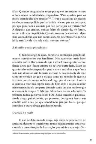37
falas. Quando perguntados sobre por que é necessário termos
o documento de identidade respondem: “Para mostrar para os
porco quando dão um atraque!”10
. T traz a sua noção de justiça:
se não punem a polícia por ter batido nele ou por ser corrupta,
por que puniriam a sua mãe por não participar do tratamento?
A despeito das críticas, muitas falam do desejo de, no futuro,
serem militares ou policiais. Quanto aos atos de violência, algu-
mas vezes, dizem que não somos capazes de entender o que é a
lei da rua: “a vida não vale nada, morreu, morreu.”
A família e seus paradoxos
O tempo longe de casa, durante a internação, paradoxal-
mente, aproxima-os dos familiares. Não quererem mais fazer
a família sofrer. Reclamam de que é difícil reconquistar a con-
fiança deles que “ficam sempre no pé”. Por outro lado, falam do
quanto não estão preparados para saírem sozinhos e que “se a
mãe não deixasse sair, fumaria menos”. A fala bastante da mãe
tanto no sentido de que a magoa como no sentido de que ela
faz tudo por ele, nunca o deixando agir por si mesmo. L relata
o quanto a mãe não espera nada de bom dele e coloca o amor
não correspondido por parte dos pais como um dos motivos que
o levaram às drogas. T fala que faltou laço na sua educação. “a
primeira tunda que levei foi do BOE”. Uma constante: pai usuá-
rio de droga, pai alcoolista, pai preso ou, de alguma forma, em
conflito com a lei, pai que abondonou, pai que bateu, pai que
convidou a usar a droga, pai desconhecido.
O crack é o mal?
O uso de determinada droga, seja antes de precisarem de
ajuda ou durante o tratamento, muito seguidamente está rela-
cionada a uma situação de frustração, por mínima que seja. Cer-
6 Identificaremos os participantes do grupo por letras maiúsculas.
 