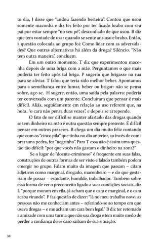 38
to dia, J disse que “andou fazendo besteira”. Contou que usou
somente maconha e diz ter feito por ter ficado brabo com seu
pai por estar sempre “no seu pé”, desconfiado de que usou. B diz
que tem vontade de usar quando se sente ansioso e brabo. Então,
a questão colocada ao grupo foi: Como lidar com as adversida-
des? Que outras alternativas há além da droga? Silêncio. “Não
tem outra maneira”, concluem.
Em um outro momento, T diz que experimentou maco-
nha depois de uma briga com a mãe. Perguntamos o que mais
poderia ter feito após tal briga. P sugeriu que brigasse na rua
para se aliviar. T falou que teria sido melhor beber. Apontamos
para a semelhança entre fumar, beber ou brigar: não se pensa
sobre, age-se. H sugere, então, uma saída pela palavra: poderia
ter conversado com um parente. Concluíram que pensar é mais
difícil. Aliás, seguidamente em relação ao uso referem que, na
hora, “o cara não pensa duas vezes”, e depois se arrepende.
O fato de ser difícil se manter afastado das drogas quando
se tem dinheiro na mão é outra questão sempre presente. É difícil
pensar em outros prazeres. B chega um dia muito feliz contando
que com os “cinco pila” que tinha no dia anterior, ao invés de com-
prar uma pedra, fez “negrinho”. Para T essa não é assim uma ques-
tão tão difícil: “por que vocês não gastam o dinheiro na zona?”
Se o lugar de “doente-criminoso” é frequente em suas falas,
construções de outras formas de ser visto e falado também podem
emergir no grupo. Falam muito da imagem que passam – citam
adjetivos como marginal, drogado, maconheiro – e do que gosta-
riam de passar – estudante, humilde, trabalhador. Também sobre
essa forma de ver o preconceito ligado a suas condições sociais, diz
L “porque moram em vila, já acham que o cara e marginal, e o cara
acaba virando”. P faz questão de dizer: “lá no meu trabalho novo, as
pessoas não me conheciam antes – referindo-se ao tempo em que
usava drogas – e me acham um cara bem legal.” B diz ter retomado
a amizade com uma turma que não usa droga e tem muito medo de
perder a confiança deles caso saibam de sua situação.
 