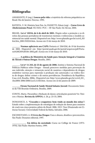 41
Bibliografia:
AMARANTE, P. (org.). Loucos pela vida: a trajetória da reforma psiquiátrica no
Brasil. Rio de Janeiro: Fiocruz, 1995.
BATISTA, V. M. História Sem Fim. In: PASSETTI, Edson (org) – Curso Livre de
Abolicionismo Penal. NU/SOL/ PUC – SP. São Paulo: Ed. Revan, 2004.
BRASIL. Lei nº 10216, de 6 de abril de 2001. Dispõe sobre a proteção e os di-
reitos das pessoas portadoras de transtornos mentais e redireciona o modelo as-
sistencial em saúde mental. Disponível em: http://www.planalto.gov.br/ccivil_03/
leis/leis_2001/l10216.htm. Acesso em 15 de março de 2010.
_______. Normas aplicáveis aos CAPS: Portaria nº 336/GM, de 19 de fevereiro
de 2002. Disponível em: http://portal.saude.gov.br/portal/arquivos/pdf/Porta-
ria%20GM%20336-2002.pdf. Acesso em 15 de março de 2010.
_______. A política do Ministério da Saúde para Atenção Integral a Usuários
de Álcool e Outras Drogas. Brasília, 2003.
_______. Lei nº 11.343, de 23 de agosto de 2006. Institui o Sistema Nacional de
Políticas Públicas sobre Drogas - Sisnad; prescreve medidas para prevenção do
uso indevido, atenção e reinserção social de usuários e dependentes de drogas;
estabelece normas para repressão à produção não autorizada e ao tráfico ilíci-
to de drogas; define crimes e dá outras providências. Presidência da República,
Casa civil, Brasília, 2006c. Disponível em: http://www.planalto.gov.br/ccivil_03/_
Ato2004-2006/2006/Lei/L11343.htm. Acesso em 22 de janeiro de 2009.
_______. Fórum Nacional de Saúde Mental Infanto-Juvenil. Documento Sínte-
se da VIII Reunião Ordinária. Brasília, 2009.
CONTE, Marta. Psicanálise e Redução de danos: articulações possíveis? In: Tóxi-
cos e Manias. Revista da APPOA, n. 26, p. 23-33, 2004.
DOMANICO, A. “Cracados e craqueiros: bem vindo ao mundo dos nóias.”:
Estudo sobre a implementação de estratégias de redução de danos para usuários
de crack nos cinco projetos-piloto do Brasil. 2006. 232 f. Tese (Doutorado em Ci-
ências Sociais). Universidade Federal da Bahia, Salvador, 2006.
ESCOHOTADO, A. O Livro das Drogas: Usos e abusos, desafios e preconceitos.
São Paulo: Dynamis editorial, 1997.
_____________. Em defesa da sociedade: Curso no Collège de France (1975-
1976). São Paulo: Martins Fontes, 1999.
 