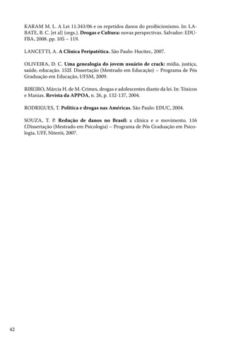 42
KARAM M. L. A Lei 11.343/06 e os repetidos danos do proibicionismo. In: LA-
BATE, B. C. [et al] (orgs.). Drogas e Cultura: novas perspectivas. Salvador: EDU-
FBA, 2008. pp. 105 – 119.
LANCETTI, A. A Clínica Peripatética. São Paulo: Hucitec, 2007.
OLIVEIRA, D. C. Uma genealogia do jovem usuário de crack: mídia, justiça,
saúde, educação. 152f. Dissertação (Mestrado em Educação) – Programa de Pós
Graduação em Educação, UFSM, 2009.
RIBEIRO, Márcia H. de M. Crimes, drogas e adolescentes diante da lei. In: Tóxicos
e Manias. Revista da APPOA, n. 26, p. 132-137, 2004.
RODRIGUES, T. Política e drogas nas Américas. São Paulo: EDUC, 2004.
SOUZA, T. P. Redução de danos no Brasil: a clínica e o movimento. 116
f.Dissertação (Mestrado em Psicologia) – Programa de Pós Graduação em Psico-
logia, UFF, Niterói, 2007.
 