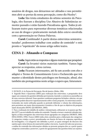45
usuários de drogas, nos deixarmos ser afetados e nos permitir-
mos abrir as portas da nossa percepção, como diz Huxley3
.
Leda: São trinta estudantes do sétimo semestre da Psico-
logia, eles fizeram a disciplina Uso Abusivo de Substâncias se-
mestre passado e estão fazendo Psicodrama agora. Todos já uti-
lizaram teatro para representar diversas temáticas relacionadas
ao uso de drogas e praticamente metade deles esteve envolvida
com a apresentação no Outras Palavras.
Carol: Combinado! A partir destas entrevistas semiestru-
turadas4
, poderemos trabalhar com análise de conteúdo5
e está
pronto o “espetáculo” do nosso artigo sobre teatro.
CENA 2 - Afinando o Compasso
Leda:Aquiestãoasrespostasealgunsmateriaisquepesquisei.
Carol: Eu levantei vários materiais também. Vamos logo
apreciar as respostas, estou curiosa.
Leda: Ficaram interessantes, até fiz um acordo com eles e
adaptei o Termo de Consentimento Livre e Esclarecido que iria
manter a identidade destes psicólogos em formação, afinal, eles
também são protagonistas neste artigo e espero que, futuramen-
3 HUXLEY, A As Portas da Percepção. Rio de Janeiro, Globo, 1984.
4 Segundo Boni e Quaresma (2005) para realização das entrevistas, o pesquisador deve
seguir um conjunto de questões definidas previamente, fazendo o contexto se assemelhar ao
de uma conversa informal. Essas questões combinam perguntas fechadas e abertas, em que
os sujeitos podem discorrer espontaneamente sobre o tema proposto. As entrevistas semies-
truturadas são muito utilizadas quando se pretende delimitar o volume das informações,
pois permitem um maior direcionamento à temática a fim de que os objetivos da pesquisa
sejam alcançados (BONI, QUARESMA, 2005).
5 Para a realização do trabalho de análise e interpretação, utilizaram-se os passos que Bar-
din (1977) usa no trabalho de análise de conteúdo. Visando a tornar o material coletado inte-
ligível, as falas emergentes das entrevistas foram agrupadas em categorias (MOROZ, 2002;
DESLANDES, 1994). Franco (2005) indica dois caminhos para a elaboração das categorias:
1) categorias criadas a priori, preordenadas em função da busca de respostas específicas
do investigador, e 2) categorias não definidas a priori, as quais emergem do discurso dos
sujeitos após várias leituras do material de análise e da teoria. A partir de todo esse processo,
a análise de conteúdo das informações obtidas na presente pesquisa deu-se a partir quatro
categorias construídas a posteriori, a partir do agrupamento das questões feitas aos sujeitos.
 