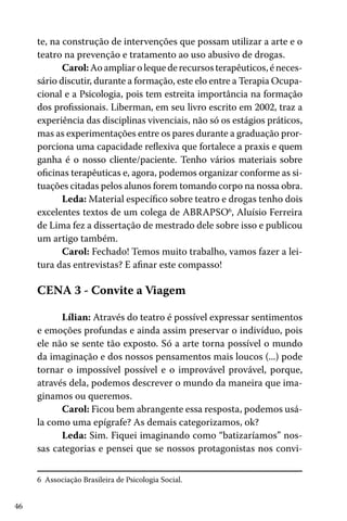46
te, na construção de intervenções que possam utilizar a arte e o
teatro na prevenção e tratamento ao uso abusivo de drogas.
Carol:Aoampliarolequederecursosterapêuticos,éneces-
sário discutir, durante a formação, este elo entre a Terapia Ocupa-
cional e a Psicologia, pois tem estreita importância na formação
dos profissionais. Liberman, em seu livro escrito em 2002, traz a
experiência das disciplinas vivenciais, não só os estágios práticos,
mas as experimentações entre os pares durante a graduação pror-
porciona uma capacidade reflexiva que fortalece a praxis e quem
ganha é o nosso cliente/paciente. Tenho vários materiais sobre
oficinas terapêuticas e, agora, podemos organizar conforme as si-
tuações citadas pelos alunos forem tomando corpo na nossa obra.
Leda: Material específico sobre teatro e drogas tenho dois
excelentes textos de um colega de ABRAPSO6
, Aluísio Ferreira
de Lima fez a dissertação de mestrado dele sobre isso e publicou
um artigo também.
Carol: Fechado! Temos muito trabalho, vamos fazer a lei-
tura das entrevistas? E afinar este compasso!
CENA 3 - Convite a Viagem
Lílian: Através do teatro é possível expressar sentimentos
e emoções profundas e ainda assim preservar o indivíduo, pois
ele não se sente tão exposto. Só a arte torna possível o mundo
da imaginação e dos nossos pensamentos mais loucos (...) pode
tornar o impossível possível e o improvável provável, porque,
através dela, podemos descrever o mundo da maneira que ima-
ginamos ou queremos.
Carol: Ficou bem abrangente essa resposta, podemos usá-
la como uma epígrafe? As demais categorizamos, ok?
Leda: Sim. Fiquei imaginando como “batizaríamos” nos-
sas categorias e pensei que se nossos protagonistas nos convi-
6 Associação Brasileira de Psicologia Social.
 