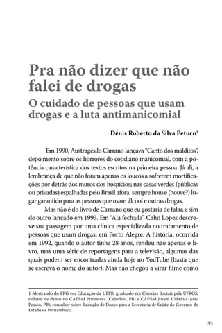 53
Pra não dizer que não
falei de drogas
O cuidado de pessoas que usam
drogas e a luta antimanicomial
Dênis Roberto da Silva Petuco1
Em 1990, Austragésilo Carrano lançava “Canto dos malditos”,
depoimento sobre os horrores do cotidiano manicomial, com a po-
tência característica dos textos escritos na primeira pessoa. Já ali, a
lembrança de que não foram apenas os loucos a sofrerem mortifica-
ções por detrás dos muros dos hospícios; nas casas verdes (públicas
ou privadas) espalhadas pelo Brasil afora, sempre houve (houve?) lu-
gar garantido para as pessoas que usam álcool e outras drogas.
Mas não é do livro de Carrano que eu gostaria de falar, e sim
de outro lançado em 1993. Em “Ala fechada”, Caho Lopes descre-
ve sua passagem por uma clínica especializada no tratamento de
pessoas que usam drogas, em Porto Alegre. A história, ocorrida
em 1992, quando o autor tinha 28 anos, rendeu não apenas o li-
vro, mas uma série de reportagens para a televisão, algumas das
quais podem ser encontradas ainda hoje no YouTube (basta que
se escreva o nome do autor). Mas não chegou a virar filme como
1 Mestrando do PPG em Educação da UFPB; graduado em Ciências Sociais pela UFRGS;
redutor de danos no CAPSad Primavera (Cabedelo, PB) e CAPSad Jovem Cidadão (João
Pessoa, PB); consultor sobre Redução de Danos para a Secretaria de Saúde do Governo do
Estado de Pernambuco.
 