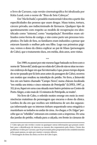 54
o livro de Carrano, cuja versão cinematográfica foi idealizada por
Kátia Lund, com o nome de “Bixo de Sete Cabeças”.
Em“Alafechada”,opesadelomanicomialédescritoapartirdas
especificidades das pessoas que usam drogas. Maus tratos, tortura,
cárcere privado, uso indiscriminado de fármacos. Qualquer tipo de
questionamento com respeito ao modelo de recuperação era iden-
tificado como “sintoma”, como “manipulação”. Remédios eram uti-
lizados como forma de castigo, e não como parte um processo tera-
pêutico. Do lado de fora, os familiares eram induzidos a pensar que
estavam fazendo o melhor pelo seu filho. Logo nas primeiras pági-
nas, vemos o dono da clínica explicar ao pai de Klaus (personagem
de Caho), que o tratamento dura, em média, dois anos, sem visitas.
***
Em1989,eupasseiporestemesmolugarbatizadonolivrocomo
nomede“Jirinovski”,aindaquenorelatodeCahoelenãosesituenomes-
moendereçodolugaremquefuiinternado;éque,poucotempodepois
deeuterpassadoporlá(trêsanosantesdapassagemdeCaho),ocorreu
um motim que resultou na interdição do prédio. No livro, a Jirinovski
fica em um bairro chamado “Campo Novo”, numa chácara localizada
“em média uns trinta e cinco minutos de Petrópolis” (LOPES, 1997, p.
31);jáeu,fiqueiemumacasasituadanumbairropróximoaoCentrode
PortoAlegre,anãomaisde15minutosdePetrópolis,semuito2
.
No livro de Caho, o referido motim emerge em meio às remi-
niscências matutinas do personagem que encarna o dono da clínica.
Lembra do dia em que recebeu um telefonema de um dos seguran-
ças informando que os internos tinham sequestrado uma estagiária e
mantinham-seisoladosnoandardecima.Aochegar,oDr.Edgar3
per-
cebe que os “rebeldes” entraram em contato com a imprensa. De uma
das janelas do prédio, voltada para a calçada, em frente às câmaras de
2 Caho opta por não revelar o nome ou quaisquer outras informações que possam contri-
buir para a identificação de internos ou mesmo dos responsáveis pela clínica. Ciente dos
problemas vividos por Carrano, que foi processado pelos proprietários dos estabelecimentos
pelos quais passou, eu opto por manter o mesmo silêncio.
3 Personagem do dono da clínica no livro de Caho Lopes.
 