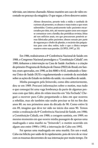 55
televisão, um interno chamado Afonso mantém um caco de vidro en-
costado no pescoço da estagiária. O que segue, o livro descreve assim:
Afonso denunciou, perante toda a mídia e cambada de
curiosos ali presentes, os abusos e maus tratos a que eram
submetidos. Contou praticamente tudo: pacientes encar-
cerados por dois, três, até mesmo quatro anos sem sequer
se comunicar com a família; das periódicas revistas, feitas
até nos orifícios anais, em que procuravam possíveis ar-
mas fabricadas pelos pacientes; abusos sexuais por parte
de seguranças e chefes de plantão, o escárnio dos psiquia-
tras para com eles; enfim, tudo o que a clínica sempre
manteve entre suas paredes. (LOPES, 1997, p. 33)
Em 1986, realizávamos a 8ª Conferência Nacional de Saúde; em
1988, o Congresso Nacional promulgava a “Constituição Cidadã”; em
1989, tínhamos a intervenção na Casa de Saúde Anchieta e a criação
doprimeiroProgramadeReduçãodeDanos(PRD)doBrasil,emSan-
tos; eram aprovadas, em 1990, as leis 8080 e 8142, instituindo o Siste-
ma Único de Saúde (SUS) e regulamentando o controle da sociedade
sobre as ações do Estado no âmbito da saúde, via conselhos de saúde.
Minha passagem pela Jirinovski, como dito anteriormente,
deu-se em 1989. Procurei informações sobre o motim, mas tudo
o que consegui foi uma vaga lembrança da parte de algumas pes-
soas com que falei, além do relato inscrito em “Ala Fechada”. Che-
guei a escrever para Caho perguntando a data em que ocorreu
a rebelião, mas ele também não soube precisar se foi no fim dos
anos 80, ou nos primeiros anos da década de 90. Como estive lá
em 89, imagino que deve ter sido no início dos anos 90. Temos
então: a realização da 8ª Conferência Nacional de Saúde, em 1986;
a Constituição Cidadã, em 1988; a coragem santista, em 1989, no
mesmo momento em que ocorre minha passagem de apenas uma
madrugada e uma manhã na “Jirinovski”; o motim ocorrido em
algum ano entre 1990 e 1992; a internação de Caho em 1992.
Foi apenas uma madrugada em uma manhã. Em um e-mail,
Caho me felicita por saído de lá rapidamente, pois ele teve de se virar
com os traumas decorrentes de sua internação por muito tempo. De
 