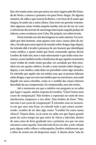 56
fato, tive muita sorte; meu pai estava em uma viagem pelo Rio Gran-
de do Norte, e tomou o primeiro vôo para Porto Alegre. De alguma
maneira, ele sabia o que ocorria lá dentro, e me tirou de lá assim que
chegou, levando-me a outra clínica. Esta sorte me permite testemu-
nhar algumas coisas vividas naquela manhã, sem ter de me ver com
osofrimentodecorrentedeumalongainternaçãonaquelepedaçode
inferno, como aconteceu com Caho. Ele próprio, um sobrevivente.
Havia tomado um chá alucinógeno na noite anterior. Fui acor-
dado por dois homens, num quarto com cinco camas além da mi-
nha, e levado para uma espécie de reunião sobre drogas; logo depois,
fui retirado dali e levado à presença de um homem que identifiquei
como médico, a quem insisti que havia consumido apenas álcool.
Lembro de tudo isto, mas o mais interessante é que tenho estas me-
mórias, como também tenho a lembrança de que aqueles momentos
eram vividos de modo muito peculiar: ser acordado por dois estra-
nhos em um quarto coletivo, levado a uma reunião sobre drogas e,
depois, a um médico, nada disto era percebido como algo estranho.
Eu entendia que aquilo não era minha casa, que as pessoas falavam
sobredrogas,equeeracomummédicoqueeuconversava,masnada
daquilo me soava estranho, como se o sentido das coisas estivesse
descolado da sua compreensão. Eu compreendia, mas não sentia...
Até o momento em que o médico me pergunta se eu sabia
que lugar é aquele, minha resposta foi insólita: “Claro! Estou num
curso de computação”. Não lembro a expressão no rosto de meu
interlocutor, tampouco o seu afeto. Mas lembro da frase: “Não,
isto não é um curso de computação”. É estranho, mas no momen-
to em que ouvi esta frase, eu entendi tudo o que estava aconte-
cendo. Lembro de ter dito algo como: “Caralho! Eu estou numa
clínica!”. Depois disto, eu já estou no salão em que fiquei grande
parte do curto tempo em que estive lá. Havia a televisão, dentro
de uma caixa de ferro gradeada (era a primeira vez que via uma
estrutura como aquela). Esta televisão ficava no alto, a tela voltada
para alguns sofás velhos e esfarrapados (lembro nitidamente que
a ideia de sentar-me ali despertou nojo). À direita desta “sala de
 
