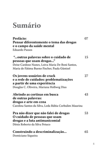 5
Sumário
Prefácio:						 	 07
Pensar diferentemente o tema das drogas
e o campo da saúde mental
Eduardo Passos	 			
“...outras palavras sobre o cuidado de 		 15
pessoas que usam drogas...”				
Deise Cardoso Nunes, Loiva Maria De Boni Santos,
Maria de Fátima Bueno Fischer, Paula Güntzel
Os jovens usuários de crack 				 27
e a rede de cuidados: problematizações
a partir de uma experiência	
Douglas C. Oliveira, Mariana Hollweg Dias
Abrindo as cortinas em busca 			 43
de outras palavras:
drogas e arte em cena	
Carolina Santos da Silva, Leda Rúbia Corbulim Maurina
Pra não dizer que não falei de drogas		 53
O cuidado de pessoas que usam
drogas e a luta antimanicomial
Dênis Roberto da Silva Petuco
Construindo a descriminalização...		 65
Domiciano Siqueira
 