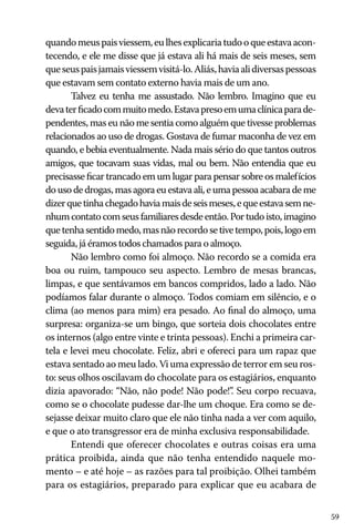 59
quandomeuspaisviessem,eulhesexplicariatudooqueestavaacon-
tecendo, e ele me disse que já estava ali há mais de seis meses, sem
queseuspaisjamaisviessemvisitá-lo.Aliás,haviaalidiversaspessoas
que estavam sem contato externo havia mais de um ano.
Talvez eu tenha me assustado. Não lembro. Imagino que eu
devaterficadocommuitomedo.Estavapresoemumaclínicaparade-
pendentes, mas eu não me sentia como alguém que tivesse problemas
relacionados ao uso de drogas. Gostava de fumar maconha de vez em
quando, e bebia eventualmente. Nada mais sério do que tantos outros
amigos, que tocavam suas vidas, mal ou bem. Não entendia que eu
precisasse ficar trancado em um lugar para pensar sobre os malefícios
douso de drogas,masagoraeuestavaali,eumapessoaacabarademe
dizerquetinhachegadohaviamaisdeseismeses,equeestavasemne-
nhumcontatocomseusfamiliaresdesdeentão.Portudoisto,imagino
quetenhasentidomedo,masnãorecordosetivetempo,pois,logoem
seguida, já éramos todos chamados para o almoço.
Não lembro como foi almoço. Não recordo se a comida era
boa ou ruim, tampouco seu aspecto. Lembro de mesas brancas,
limpas, e que sentávamos em bancos compridos, lado a lado. Não
podíamos falar durante o almoço. Todos comiam em silêncio, e o
clima (ao menos para mim) era pesado. Ao final do almoço, uma
surpresa: organiza-se um bingo, que sorteia dois chocolates entre
os internos (algo entre vinte e trinta pessoas). Enchi a primeira car-
tela e levei meu chocolate. Feliz, abri e ofereci para um rapaz que
estava sentado ao meu lado. Vi uma expressão de terror em seu ros-
to: seus olhos oscilavam do chocolate para os estagiários, enquanto
dizia apavorado: “Não, não pode! Não pode!”. Seu corpo recuava,
como se o chocolate pudesse dar-lhe um choque. Era como se de-
sejasse deixar muito claro que ele não tinha nada a ver com aquilo,
e que o ato transgressor era de minha exclusiva responsabilidade.
Entendi que oferecer chocolates e outras coisas era uma
prática proibida, ainda que não tenha entendido naquele mo-
mento – e até hoje – as razões para tal proibição. Olhei também
para os estagiários, preparado para explicar que eu acabara de
 