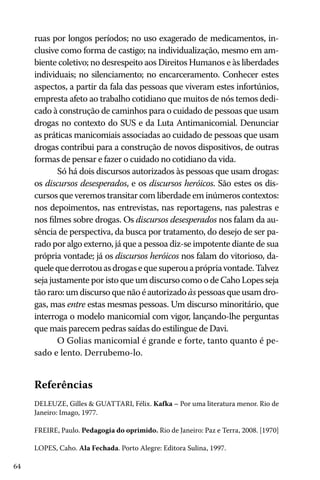 64
ruas por longos períodos; no uso exagerado de medicamentos, in-
clusive como forma de castigo; na individualização, mesmo em am-
biente coletivo; no desrespeito aos Direitos Humanos e às liberdades
individuais; no silenciamento; no encarceramento. Conhecer estes
aspectos, a partir da fala das pessoas que viveram estes infortúnios,
empresta afeto ao trabalho cotidiano que muitos de nós temos dedi-
cado à construção de caminhos para o cuidado de pessoas que usam
drogas no contexto do SUS e da Luta Antimanicomial. Denunciar
as práticas manicomiais associadas ao cuidado de pessoas que usam
drogas contribui para a construção de novos dispositivos, de outras
formas de pensar e fazer o cuidado no cotidiano da vida.
Só há dois discursos autorizados às pessoas que usam drogas:
os discursos desesperados, e os discursos heróicos. São estes os dis-
cursos que veremos transitar com liberdade em inúmeros contextos:
nos depoimentos, nas entrevistas, nas reportagens, nas palestras e
nos filmes sobre drogas. Os discursos desesperados nos falam da au-
sência de perspectiva, da busca por tratamento, do desejo de ser pa-
rado por algo externo, já que a pessoa diz-se impotente diante de sua
própria vontade; já os discursos heróicos nos falam do vitorioso, da-
quelequederrotouasdrogasequesuperouaprópriavontade.Talvez
seja justamente por isto que um discurso como o de Caho Lopes seja
tãoraro:umdiscursoquenãoéautorizado àspessoasqueusamdro-
gas, mas entre estas mesmas pessoas. Um discurso minoritário, que
interroga o modelo manicomial com vigor, lançando-lhe perguntas
que mais parecem pedras saídas do estilingue de Davi.
O Golias manicomial é grande e forte, tanto quanto é pe-
sado e lento. Derrubemo-lo.
Referências
DELEUZE, Gilles & GUATTARI, Félix. Kafka – Por uma literatura menor. Rio de
Janeiro: Imago, 1977.
FREIRE, Paulo. Pedagogia do oprimido. Rio de Janeiro: Paz e Terra, 2008. [1970]
LOPES, Caho. Ala Fechada. Porto Alegre: Editora Sulina, 1997.
 
