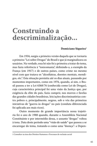 65
Construindo a
descriminalização...
Domiciano Siqueira1
1 Consultor na área dos Direitos Humanos e Processos de exclusão social
Em 1934, surgia a primeira versão daquela que se tornaria
a primeira “Lei sobre Drogas” do Brasil e que já marginalizava os
usuários. Na verdade, essa lei não foi a primeira a tratar do tema,
mas fazia referência à “toxicomania”, definindo-a, a exemplo da
França (em 1917) e de outros países, como crime no mesmo
nível com que tratava os “alcoólatras, doentes mentais, mendi-
gos, etc.”. Esta situação persistiu até os dias atuais, passando por
momentos importantes, como em 1976, quando, aí sim, o Bra-
sil passou a ter a Lei 6368/76 (conhecida como Lei de Drogas),
cuja característica principal foi uma visão da Justiça que, por
exigência da elite do país, fazia cumprir, nos morros e favelas
das grandes cidades brasileiras, leis/ações discriminatórias con-
tra pobres e, principalmente, negros, sob o véu das primeiras
iniciativas de “guerra às drogas” no país (conduta diferenciada
foi aplicada aos mais ricos).
Outro momento de grande importância nessa trajetó-
ria foi o ano de 1988 quando, durante a Assembleia Nacional
Constituinte e por intermédio dessa, o assunto “drogas” voltou
à tona. Data deste período uma “visão de saúde” que passou a se
encarregar do tema, tratando-o como uma “doença”: a Depen-
 