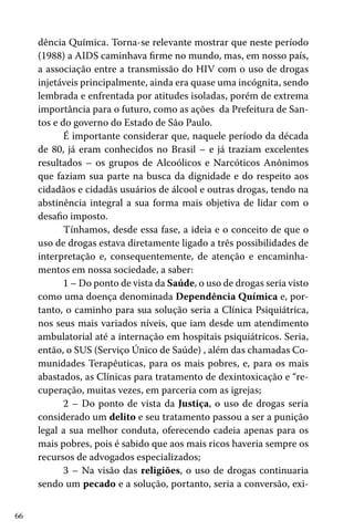 66
dência Química. Torna-se relevante mostrar que neste período
(1988) a AIDS caminhava firme no mundo, mas, em nosso país,
a associação entre a transmissão do HIV com o uso de drogas
injetáveis principalmente, ainda era quase uma incógnita, sendo
lembrada e enfrentada por atitudes isoladas, porém de extrema
importância para o futuro, como as ações da Prefeitura de San-
tos e do governo do Estado de São Paulo.
É importante considerar que, naquele período da década
de 80, já eram conhecidos no Brasil – e já traziam excelentes
resultados – os grupos de Alcoólicos e Narcóticos Anônimos
que faziam sua parte na busca da dignidade e do respeito aos
cidadãos e cidadãs usuários de álcool e outras drogas, tendo na
abstinência integral a sua forma mais objetiva de lidar com o
desafio imposto.
Tínhamos, desde essa fase, a ideia e o conceito de que o
uso de drogas estava diretamente ligado a três possibilidades de
interpretação e, consequentemente, de atenção e encaminha-
mentos em nossa sociedade, a saber:
1 – Do ponto de vista da Saúde, o uso de drogas seria visto
como uma doença denominada Dependência Química e, por-
tanto, o caminho para sua solução seria a Clínica Psiquiátrica,
nos seus mais variados níveis, que iam desde um atendimento
ambulatorial até a internação em hospitais psiquiátricos. Seria,
então, o SUS (Serviço Único de Saúde) , além das chamadas Co-
munidades Terapêuticas, para os mais pobres, e, para os mais
abastados, as Clínicas para tratamento de dexintoxicação e “re-
cuperação, muitas vezes, em parceria com as igrejas;
2 – Do ponto de vista da Justiça, o uso de drogas seria
considerado um delito e seu tratamento passou a ser a punição
legal a sua melhor conduta, oferecendo cadeia apenas para os
mais pobres, pois é sabido que aos mais ricos haveria sempre os
recursos de advogados especializados;
3 – Na visão das religiões, o uso de drogas continuaria
sendo um pecado e a solução, portanto, seria a conversão, exi-
 