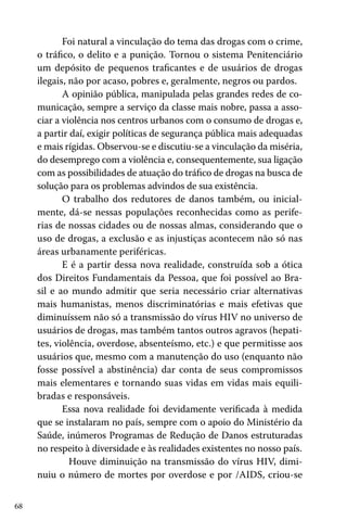 68
Foi natural a vinculação do tema das drogas com o crime,
o tráfico, o delito e a punição. Tornou o sistema Penitenciário
um depósito de pequenos traficantes e de usuários de drogas
ilegais, não por acaso, pobres e, geralmente, negros ou pardos.
A opinião pública, manipulada pelas grandes redes de co-
municação, sempre a serviço da classe mais nobre, passa a asso-
ciar a violência nos centros urbanos com o consumo de drogas e,
a partir daí, exigir políticas de segurança pública mais adequadas
e mais rígidas. Observou-se e discutiu-se a vinculação da miséria,
do desemprego com a violência e, consequentemente, sua ligação
com as possibilidades de atuação do tráfico de drogas na busca de
solução para os problemas advindos de sua existência.
O trabalho dos redutores de danos também, ou inicial-
mente, dá-se nessas populações reconhecidas como as perife-
rias de nossas cidades ou de nossas almas, considerando que o
uso de drogas, a exclusão e as injustiças acontecem não só nas
áreas urbanamente periféricas.
E é a partir dessa nova realidade, construída sob a ótica
dos Direitos Fundamentais da Pessoa, que foi possível ao Bra-
sil e ao mundo admitir que seria necessário criar alternativas
mais humanistas, menos discriminatórias e mais efetivas que
diminuíssem não só a transmissão do vírus HIV no universo de
usuários de drogas, mas também tantos outros agravos (hepati-
tes, violência, overdose, absenteísmo, etc.) e que permitisse aos
usuários que, mesmo com a manutenção do uso (enquanto não
fosse possível a abstinência) dar conta de seus compromissos
mais elementares e tornando suas vidas em vidas mais equili-
bradas e responsáveis.
Essa nova realidade foi devidamente verificada à medida
que se instalaram no país, sempre com o apoio do Ministério da
Saúde, inúmeros Programas de Redução de Danos estruturadas
no respeito à diversidade e às realidades existentes no nosso país.
	 Houve diminuição na transmissão do vírus HIV, dimi-
nuiu o número de mortes por overdose e por /AIDS, criou-se
 