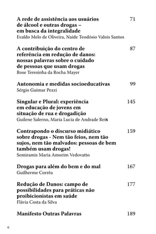 6
A rede de assistência aos usuários 			 71
de álcool e outras drogas –
em busca da integralidade
Evaldo Melo de Oliveira, Naíde Teodósio Valois Santos
A contribuição do centro de 				 87
referência em redução de danos:
nossas palavras sobre o cuidado
de pessoas que usam drogas	
Rose Teresinha da Rocha Mayer
Autonomia e medidas socioeducativas		 99
Sérgio Guimar Pezzi
Singular e Plural: experiência 		 145
em educação de jovens em
situação de rua e drogadição	
Guilene Salerno, Maria Lucia de Andrade Reis
Contrapondo o discurso midiático 		 159
sobre drogas - Nem tão feios, nem tão
sujos, nem tão malvados: pessoas de bem
também usam drogas! 	
Semiramis Maria Amorim Vedovatto
Drogas para além do bem e do mal		 167
Guilherme Corrêa
Redução de Danos: campo de 	 	 177
possibilidades para práticas não
proibicionistas em saúde		
Flávia Costa da Silva
Manifesto Outras Palavras			 189
 