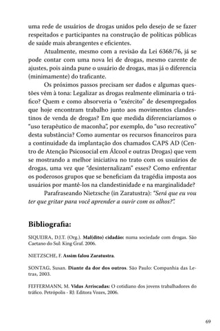 69
uma rede de usuários de drogas unidos pelo desejo de se fazer
respeitados e participantes na construção de políticas públicas
de saúde mais abrangentes e eficientes.
Atualmente, mesmo com a revisão da Lei 6368/76, já se
pode contar com uma nova lei de drogas, mesmo carente de
ajustes, pois ainda pune o usuário de drogas, mas já o diferencia
(minimamente) do traficante.
Os próximos passos precisam ser dados e algumas ques-
tões vêm à tona: Legalizar as drogas realmente eliminaria o trá-
fico? Quem e como absorveria o “exército” de desempregados
que hoje encontram trabalho junto aos movimentos clandes-
tinos de venda de drogas? Em que medida diferenciaríamos o
“uso terapêutico de maconha”, por exemplo, do “uso recreativo”
desta substância? Como aumentar os recursos financeiros para
a continuidade da implantação dos chamados CAPS AD (Cen-
tro de Atenção Psicosocial em Álcool e outras Drogas) que vem
se mostrando a melhor iniciativa no trato com os usuários de
drogas, uma vez que “desinternalizam” esses? Como enfrentar
os poderosos grupos que se beneficiam da tragédia imposta aos
usuários por mantê-los na clandestinidade e na marginalidade?
Parafraseando Nietzsche (in Zaratustra): “Será que eu vou
ter que gritar para você aprender a ouvir com os olhos?”.
Bibliografia:
SIQUEIRA, D.J.T. (Org.). Mal(dito) cidadão: numa sociedade com drogas. São
Caetano do Sul: King Graf. 2006.
NIETZSCHE, F. Assim falou Zaratustra.
SONTAG, Susan. Diante da dor dos outros. São Paulo: Companhia das Le-
tras, 2003.
FEFFERMANN, M. Vidas Arriscadas: O cotidiano dos jovens trabalhadores do
tráfico. Petrópolis - RJ: Editora Vozes, 2006.
 