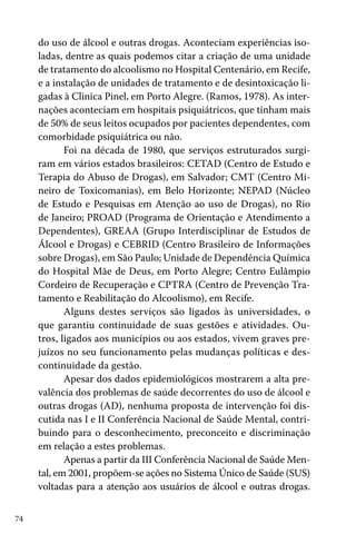 74
do uso de álcool e outras drogas. Aconteciam experiências iso-
ladas, dentre as quais podemos citar a criação de uma unidade
de tratamento do alcoolismo no Hospital Centenário, em Recife,
e a instalação de unidades de tratamento e de desintoxicação li-
gadas à Clinica Pinel, em Porto Alegre. (Ramos, 1978). As inter-
nações aconteciam em hospitais psiquiátricos, que tinham mais
de 50% de seus leitos ocupados por pacientes dependentes, com
comorbidade psiquiátrica ou não.
Foi na década de 1980, que serviços estruturados surgi-
ram em vários estados brasileiros: CETAD (Centro de Estudo e
Terapia do Abuso de Drogas), em Salvador; CMT (Centro Mi-
neiro de Toxicomanias), em Belo Horizonte; NEPAD (Núcleo
de Estudo e Pesquisas em Atenção ao uso de Drogas), no Rio
de Janeiro; PROAD (Programa de Orientação e Atendimento a
Dependentes), GREAA (Grupo Interdisciplinar de Estudos de
Álcool e Drogas) e CEBRID (Centro Brasileiro de Informações
sobre Drogas), em São Paulo; Unidade de Dependência Química
do Hospital Mãe de Deus, em Porto Alegre; Centro Eulâmpio
Cordeiro de Recuperação e CPTRA (Centro de Prevenção Tra-
tamento e Reabilitação do Alcoolismo), em Recife.
Alguns destes serviços são ligados às universidades, o
que garantiu continuidade de suas gestões e atividades. Ou-
tros, ligados aos municípios ou aos estados, vivem graves pre-
juízos no seu funcionamento pelas mudanças políticas e des-
continuidade da gestão.
Apesar dos dados epidemiológicos mostrarem a alta pre-
valência dos problemas de saúde decorrentes do uso de álcool e
outras drogas (AD), nenhuma proposta de intervenção foi dis-
cutida nas I e II Conferência Nacional de Saúde Mental, contri-
buindo para o desconhecimento, preconceito e discriminação
em relação a estes problemas.
Apenas a partir da III Conferência Nacional de Saúde Men-
tal, em 2001, propõem-se ações no Sistema Único de Saúde (SUS)
voltadas para a atenção aos usuários de álcool e outras drogas.
 