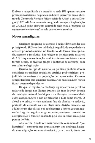 75
Embora a integralidade e a inserção na rede SUS apareçam como
pressupostos básicos, na prática, só houve incentivos para a aber-
tura de Centros de Atenção Psicossociais de Álcool e outras Dro-
gas (CAPS ad). Mesmo sendo um grande avanço, a implantação
do CAPS ad como elemento central da rede criou a “fantasia do
equipamento onipotente”, aquele que tudo vai resolver.
Novos paradigmas
Qualquer programa de atenção à saúde deve atender aos
princípios do SUS – universalidade, integralidade e equidade – e
ocorrer, primordialmente, no território, de forma hierarquiza-
da, acessível e resolutiva. Em relação às políticas para usuários
de AD, há que se contemplar os diferentes consumidores e suas
formas de uso, as diversas drogas e contextos de consumo, com
sua cultura e legislação.
Quanto ao tipo de usuário, as políticas públicas devem
considerar os usuários sociais, os usuários problemáticos, pre-
judiciais ou nocivos e a população de dependentes. Convém
sempre lembrar que a maioria dos usuários não está, nem nunca
ficará, doente (dependente).
Há que se registrar a mudança significativa no perfil do
usuário de drogas nos últimos 50 anos. Os anos de 1960, década
da revolução cultural dos hippes e da liberação da sexualidade
e dos costumes, teve o uso de maconha e LSD como marca. O
álcool e o tabaco viviam também fase de glamour e sedução,
portanto de estímulo ao uso. Havia uma divisão marcada: os
adultos eram alcoolistas e os adolescentes e jovens usavam ma-
conha. Logo em seguida, surge a cocaína, ainda com uso restrito
às regiões Sul e Sudeste, marcada pelo uso injetável em alguns
pontos do País.
Atualmente, é cada vez mais crescente o número de “po-
liusuários” – consumidores de mais de um tipo de droga, haven-
do uma migração, ou uma associação, para o crack, tanto dos
 