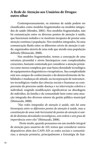 78
A Rede de Atenção aos Usuários de Drogas:
outro olhar
Contemporaneamente, os sistemas de saúde podem ser
classificados como modelos fragmentados ou modelos integra-
dos de saúde (Mendes, 2001). Nos modelos fragmentados, não
há comunicação entre os diversos pontos de atenção à saúde,
que funcionam isolados e se mostram incapazes de prestar uma
atenção contínua à população. Nos modelos integrados, há uma
comunicação fluida entre os diferentes níveis de atenção à saú-
de, organizados através de uma rede que atende uma população
definida (Shimazaki, 2008).
Nos modelos fragmentados, temos a concepção de uma
estrutura piramidal e níveis hierárquicos com complexidades
crescentes, bastante contestada por considerar a atenção primá-
ria como menos complexa por usar baixa densidade tecnológica
de equipamentos diagnósticos e terapêuticos. Sua complexidade
está nos campos do conhecimento e do desenvolvimento de ha-
bilidades e mudanças de atitude, na incorporação de instrumen-
tos tecnológicos vindos das ciências sociais e humanas na com-
preensão do processo saúde-doença e na intervenção coletiva e
individual, exigindo modificações significativas na abordagem
do indivíduo, da família e da comunidade bem como uma atua-
ção integrada dos diversos setores da gestão pública municipal
(Shimazaki, 2008).
“Nas redes integradas de atenção à saúde, não há uma
hierarquia entre os diferentes pontos de atenção à saúde, mas a
constituição de uma rede horizontal de pontos de atenção à saú-
de de distintas densidades tecnológicas, sem ordem e sem grau de
importância entre eles” (Shimazaki, 2008).
	 Deste modo, quando pensamos em um modelo integral
de atenção para usuários de AD, temos que considerar outros
dispositivos além dos CAPS AD: as redes sociais e comunitá-
rias; a atenção primária, principalmente a Estratégia de Saú-
 