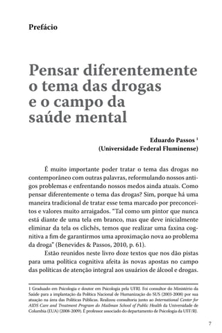 7
Pensar diferentemente
o tema das drogas
e o campo da
saúde mental
Prefácio
Eduardo Passos 1
(Universidade Federal Fluminense)
É muito importante poder tratar o tema das drogas no
contemporâneo com outras palavras, reformulando nossos anti-
gos problemas e enfrentando nossos medos ainda atuais. Como
pensar diferentemente o tema das drogas? Sim, porque há uma
maneira tradicional de tratar esse tema marcado por preconcei-
tos e valores muito arraigados. “Tal como um pintor que nunca
está diante de uma tela em branco, mas que deve inicialmente
eliminar da tela os clichês, temos que realizar uma faxina cog-
nitiva a fim de garantirmos uma aproximação nova ao problema
da droga” (Benevides & Passos, 2010, p. 61).
Estão reunidos neste livro doze textos que nos dão pistas
para uma política cognitiva afeita às novas apostas no campo
das políticas de atenção integral aos usuários de álcool e drogas.
1 Graduado em Psicologia e doutor em Psicologia pela UFRJ. Foi consultor do Ministério da
Saúde para a implantação da Política Nacional de Humanização do SUS (2003-2008) por sua
atuação na área das Políticas Públicas. Realizou consultoria junto ao International Center for
AIDS Care and Treatment Program do Mailman School of Public Health da Universidade de
Columbia (EUA) (2008-2009). É professor associado do departamento de Psicologia da UFF/RJ.
 