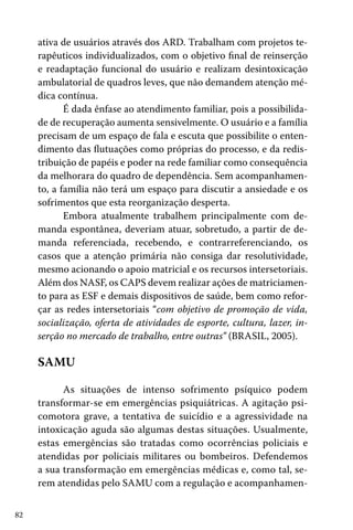 82
ativa de usuários através dos ARD. Trabalham com projetos te-
rapêuticos individualizados, com o objetivo final de reinserção
e readaptação funcional do usuário e realizam desintoxicação
ambulatorial de quadros leves, que não demandem atenção mé-
dica contínua.
É dada ênfase ao atendimento familiar, pois a possibilida-
de de recuperação aumenta sensivelmente. O usuário e a família
precisam de um espaço de fala e escuta que possibilite o enten-
dimento das flutuações como próprias do processo, e da redis-
tribuição de papéis e poder na rede familiar como consequência
da melhorara do quadro de dependência. Sem acompanhamen-
to, a família não terá um espaço para discutir a ansiedade e os
sofrimentos que esta reorganização desperta.
Embora atualmente trabalhem principalmente com de-
manda espontânea, deveriam atuar, sobretudo, a partir de de-
manda referenciada, recebendo, e contrarreferenciando, os
casos que a atenção primária não consiga dar resolutividade,
mesmo acionando o apoio matricial e os recursos intersetoriais.
Além dos NASF, os CAPS devem realizar ações de matriciamen-
to para as ESF e demais dispositivos de saúde, bem como refor-
çar as redes intersetoriais “com objetivo de promoção de vida,
socialização, oferta de atividades de esporte, cultura, lazer, in-
serção no mercado de trabalho, entre outras” (BRASIL, 2005).
SAMU
As situações de intenso sofrimento psíquico podem
transformar-se em emergências psiquiátricas. A agitação psi-
comotora grave, a tentativa de suicídio e a agressividade na
intoxicação aguda são algumas destas situações. Usualmente,
estas emergências são tratadas como ocorrências policiais e
atendidas por policiais militares ou bombeiros. Defendemos
a sua transformação em emergências médicas e, como tal, se-
rem atendidas pelo SAMU com a regulação e acompanhamen-
 