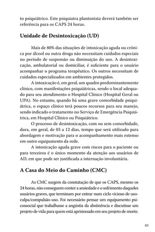 83
to psiquiátrico. Este psiquiatra plantonista deverá também ser
referência para os CAPS 24 horas.
Unidade de Desintoxicação (UD)
Mais de 80% das situações de intoxicação aguda ou crôni-
ca por álcool ou outra droga não necessitam cuidados especiais
no período de suspensão ou diminuição do uso. A desintoxi-
cação, ambulatorial ou domiciliar, é suficiente para o usuário
acompanhar o programa terapêutico. Os outros necessitam de
cuidados especializados em ambientes protegidos.
A intoxicação é, em geral, um quadro predominantemente
clínico, com manifestações psiquiátricas, sendo o local adequa-
do para seu atendimento o Hospital Clínico (Hospital Geral ou
UPA). No entanto, quando há uma grave comorbidade psiqui-
átrica, o espaço clínico terá poucos recursos para seu manejo,
sendo indicado o tratamento no Serviço de Emergência Psiquiá-
trica, em Hospital Clínico ou Psiquiátrico.
O processo de desintoxicação, com ou sem comorbidade,
dura, em geral, de 03 a 12 dias, tempo que será utilizado para
abordagem e motivação para o acompanhamento mais extenso
em outro equipamento da rede.
A intoxicação aguda grave com riscos para o paciente ou
para terceiros é o único momento da atenção aos usuários de
AD, em que pode ser justificada a internação involuntária.
A Casa do Meio do Caminho (CMC)
As CMC surgem da constatação de que os CAPS, mesmo os
24horas,nãoconseguemconteraansiedadeeosofrimentodaqueles
usuários graves, que terminam por entrar num ciclo vicioso de uso-
culpa/compulsão-uso. Foi necessário pensar um equipamento psi-
cossocial que trabalhasse a angústia da abstinência e discutisse um
projeto de vida para quem está aprisionado em seu projeto de morte.
 
