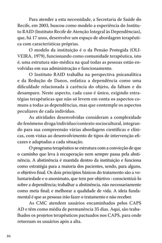 84
Para atender a esta necessidade, a Secretaria de Saúde do
Recife, em 2003, buscou como modelo a experiência do Institu-
to RAID (Instituto Recife de Atenção Integral às Dependências),
que, há 17 anos, desenvolve um espaço de abordagem terapêuti-
ca com características próprias.
O modelo da instituição é o da Pensão Protegida (OLI-
VEIRA, 1979), funcionando como comunidade terapêutica, isto
é, uma estrutura não-médica na qual todas as pessoas estão en-
volvidas em sua administração e funcionamento.
O Instituto RAID trabalha na perspectiva psicanalítica
e da Redução de Danos, enfatiza a dependência como uma
dificuldade relacionada à carência do objeto, da faltam e do
desamparo. Neste aspecto, cada caso é único, exigindo estra-
tégias terapêuticas que não só levem em conta os aspectos co-
muns a todas as dependências, mas que contemple os aspectos
peculiares de cada indivíduo.
As atividades desenvolvidas consideram a complexidade
do fenômeno droga/indivíduo/contexto sociocultural, integran-
do para sua compreensão várias abordagens científicas e clíni-
cas, com vistas ao desenvolvimento de tipos de intervenção efi-
cazes e adaptadas a cada situação.
O programa terapêutico se estrutura com a convicção de que
o caminho que leva à recuperação nem sempre passa pela absti-
nência. A abstinência é mantida dentro da instituição e funciona
como estratégia para a maioria dos pacientes, sendo, para alguns,
o objetivo final. Os dois princípios básicos do tratamento são a vo-
luntariedade e o anonimato, que tem por objetivo : conscientizá-lo
sobre a dependência; trabalhar a abstinência, não necessariamente
como meta final; e melhorar a qualidade de vida. A ideia funda-
mental é que as pessoas irão fazer o tratamento e não receber.
As CMC atendem usuários encaminhados pelos CAPS
AD e têm como média de permanência 35 dias. Aqui, são traba-
lhados os projetos terapêuticos pactuados nos CAPS, para onde
retornam os usuários após a alta.
 