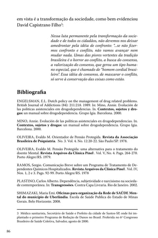 86
em vista é a transformação da sociedade, como bem evidenciou
David Capistrano Filho3
:
Nessa luta permanente pela transformação da socie-
dade e de todos os cidadãos, não devemos nos deixar
amedrontar pela idéia de confronto: “...se não fizer-
mos confronto e conflito, não vamos avançar nem
mudar nada. Umas das piores vertentes da tradição
brasileira é o horror ao conflito, a busca do consenso,
a valorização do consenso, que gerou um tipo huma-
no especial, que é chamado de “homem cordial brasi-
leiro”. Essa idéia de consenso, de mascarar o conflito,
só serve à conservação das coisas como estão.
3 Médico sanitarista, Secretário de Saúde e Prefeito da cidade de Santos-SP, onde foi im-
plantado o primeiro Programa de Redução de Danos no Brasil. Proferida no 6º Congresso
Brasileiro de Saúde Coletiva, Salvador, agosto de 2000.
Bibliografia
ENGELSMAN, E.L. Dutch policy on the management of drug related problems.
British Journal of Addictions (84): 211:218. 1989. In: Mino, Annie. Evolución de
las politicas asistenciales em drogodependencias. In. Contextos, sujetos y dro-
gas: un manual sobre drogodependencia. Grupo Igia. Barcelona. 2000.
MINO, Annie. Evolución de las políticas asistenciales en drogodependencias. In.
Contextos, sujetos y drogas: un manual sobre drogodependencia. Grupo Igia.
Barcelona. 2000.
OLIVEIRA, Evaldo M. Orientador de Pensão Protegida. Revista da Associação
Brasileira de Psiquiatria. No. 3. Vol. 4. No. 12.20-22. São Paulo/SP. 1978.
OLIVEIRA, Evaldo M. Pensão Protegida: uma alternativa para o tratamento do
doente Mental. Revista Arquivos da Clínica Pinel . Vol. V, No. 4. Pags. 264-270.
Porto Alegre/RS. 1979.
RAMOS, Sergio. Comunicação Breve sobre um Programa de Tratamento de De-
pendentes Químicos Hospitalizados. Revista Arquivos da Clínica Pinel . Vol. IV,
Nos. 1, 2 e 3. Pags. 92-99. Porto Alegre/RS. 1978
PLASTINO, Carlos Alberto. Dependência, subjetividade e narcisismo na socieda-
de contemporânea. In: Transgressões. Contra Capa Livraria. Rio de Janeiro. 2002.
SHIMAZAKI, Maria Emi. Oficinas para organização da Rede de SAÚDE Men-
tal do município de Uberlândia. Escola de Saúde Publica do Estado de Minas
Gerais. Belo Horizonte. 2008.
 
