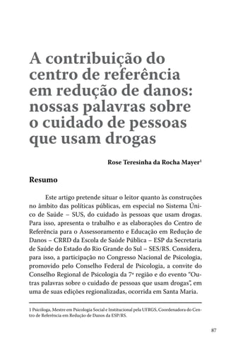 87
A contribuição do
centro de referência
em redução de danos:
nossas palavras sobre
o cuidado de pessoas
que usam drogas
Rose Teresinha da Rocha Mayer1
Resumo
Este artigo pretende situar o leitor quanto às construções
no âmbito das políticas públicas, em especial no Sistema Úni-
co de Saúde – SUS, do cuidado às pessoas que usam drogas.
Para isso, apresenta o trabalho e as elaborações do Centro de
Referência para o Assessoramento e Educação em Redução de
Danos – CRRD da Escola de Saúde Pública – ESP da Secretaria
de Saúde do Estado do Rio Grande do Sul – SES/RS. Considera,
para isso, a participação no Congresso Nacional de Psicologia,
promovido pelo Conselho Federal de Psicologia, a convite do
Conselho Regional de Psicologia da 7ª região e do evento “Ou-
tras palavras sobre o cuidado de pessoas que usam drogas”, em
uma de suas edições regionalizadas, ocorrida em Santa Maria.
1 Psicóloga, Mestre em Psicologia Social e Institucional pela UFRGS, Coordenadora do Cen-
tro de Referência em Redução de Danos da ESP/RS.
 