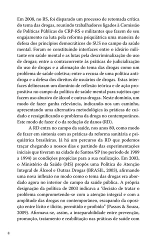 8
Em 2008, no RS, foi disparado um processo de retomada crítica
do tema das drogas, reunindo trabalhadores ligados à Comissão
de Políticas Públicas do CRP-RS e militantes que fazem de seu
engajamento na luta pela reforma psiquiátrica uma maneira de
defesa dos princípios democráticos do SUS no campo da saúde
mental. Foram se constituindo interfaces entre o ideário mili-
tante em saúde mental e as lutas pela descriminalização do uso
de drogas; entre a contracorrente às práticas de judicialização
do uso de drogas e a afirmação do tema das drogas como um
problema de saúde coletiva; entre a recusa de uma política anti-
droga e a defesa dos direitos de usuários de drogas. Estas inter-
faces delinearam um domínio de reflexão teórica e de ação pro-
positiva no campo da política de saúde mental para sujeitos que
fazem uso abusivo de álcool e outras drogas. Neste domínio, um
modo de fazer ganha relevância, indicando-nos um caminho,
apresentando uma alternativa metodológica às práticas de cui-
dado e ressignificando o problema da droga no contemporâneo.
Este modo de fazer é o da redução de danos (RD).
A RD entra no campo da saúde, nos anos 80, como modo
de fazer em sintonia com as práticas da reforma sanitária e psi-
quiátrica brasileiras. Já há um percurso da RD que podemos
traçar chegando a nossos dias e partindo das experimentações
iniciais que tiveram na cidade de Santos/SP (no período de 1989
a 1994) as condições propícias para a sua realização. Em 2003,
o Ministério da Saúde (MS) propôs uma Política de Atenção
Integral de Álcool e Outras Drogas (BRASIL, 2003), afirmando
uma nova inflexão no modo como o tema das drogas era abor-
dado agora no interior do campo da saúde pública. A própria
designação da política de 2003 indicava a “decisão de tratar o
problema comprometendo-se com a atenção integral e com a
amplitude das drogas no contemporâneo, escapando da oposi-
ção entre lícito e ilícito, permitido e proibido” (Passos & Souza,
2009). Afirmava-se, assim, a inseparabilidade entre prevenção,
promoção, tratamento e reabilitação nas práticas de saúde com
 