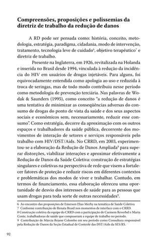 92
Compreensões, proposições e polissemias da
diretriz de trabalho da redução de danos
A RD pode ser pensada como: história, conceito, meto-
dologia, estratégia, paradigma, cidadania, modo de intervenção,
tratamento, tecnologia leve de cuidado6
, objetivo terapêutico7
e
diretriz de trabalho.
	 Presente na Inglaterra, em 1926, revitalizada na Holanda
e inserida no Brasil desde 1994, vinculada à redução da incidên-
cia do HIV em usuários de drogas injetáveis. Para alguns, foi
equivocadamente entendida como apologia ao uso e reduzida à
troca de seringas, mas de todo modo contribuiu nesse período
como metodologia de prevenção terciária. Nas palavras de Wo-
dak & Saunders (1995), como conceito “a redução de danos é
uma tentativa de minimizar as conseqüências adversas do con-
sumo de drogas do ponto de vista da saúde e dos seus aspectos
sociais e econômicos sem, necessariamente, reduzir esse con-
sumo”. Como estratégia, decorre da aproximação com os outros
espaços e trabalhadores da saúde pública, decorrente dos mo-
vimentos de interação de setores e serviços responsáveis pelo
trabalho com HIV/DST/Aids. No CRRD, em 2003, experimen-
tou-se a elaboração da Redução de Danos Ampliada8
para supe-
rar distorções, viabilizar interações e aproximar efetivamente a
Redução de Danos da Saúde Coletiva: construção de estratégias
singulares e coletivas na perspectiva de rede que visem a fortale-
cer fatores de proteção e reduzir riscos em diferentes contextos
e problemáticas dos modos de viver e trabalhar. Contudo, em
termos de financiamento, essa elaboração ofereceu uma opor-
tunidade de desvio dos interesses de saúde para as pessoas que
usam drogas para toda sorte de outras necessidades9
.
6 Ao encontro das proposições de Emerson Elias Merhy na temática de Saúde Coletiva
7 Conforme contribuição de Renata Brasil nos momentos de interface com o CRRD.
8 Construção coletiva da equipe do CRRD com a participação de Carmem Reverbel e Marta
Conte, trabalhadoras de saúde que compuseram a equipe de trabalho no período.
9 Contribuição de Márcia Rejane Colombo em seu período como Consultora responsável
pela Redução de Danos da Seção Estadual de Controle das DST/Aids da SES/RS.
 
