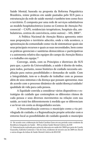94
Saúde Mental, baseada na proposta da Reforma Psiquiátrica
Brasileira, reúne práticas em saúde pautadas pelo SUS para a
estruturação da rede de saúde mental e também tem como foco
o território. É composta por uma rede de serviços substitutivos
ao modelo hospitalocêntrico (como os Centros de Atenção Psi-
cossocial – CAPS, residenciais terapêuticos, hospitais-dia, am-
bulatórios, centros de convivência, entre outros) – MS, 200411
.
	 A Política Nacional de Atenção Básica apresenta entre
suas proposições o território adscrito, onde a vida acontece, a
aproximação da comunidade como via de sistematizar quais são
seus principais recursos e quais as suas necessidades, bem como
as práticas gerenciais e sanitárias democráticas e participativas
e a autonomia relativa das equipes do campo da Atenção Básica
e o trabalho em equipe.12
Converge, ainda, com os Princípios e diretrizes do SUS
para que, a partir da Universalidade, a saúde é direito de todos,
para todos, portanto, nosso histórico de cuidado necessita am-
pliação para outras possibilidades e demandas de saúde. Com
a Integralidade, tem-se o desafio de trabalhar com as pessoas
além de seus sintomas e da doença que possam apresentar, mas
de acordo com o processo dinâmico de saúde/doença/cuidado/
qualidade de vida para cada pessoa.
A Equidade convida a considerar vários dispositivos e es-
tratégias de cuidado que contemplem os diferentes ritmos de
cada pessoa e seus diversos movimentos na relação com sua
saúde, ao tratá-los diferentemente à medida que se diferenciam
e ao levar em conta as desigualdades sociais.
A Descentralização convoca o município como a via pri-
vilegiada de cuidado, e a Regionalização propõe articular com o
entorno local as possibilidades de cuidado quando o município
11 De acordo com a elaboração de Paula Carolina Gans em seu período como residente da
Residência Integrada em Saúde – RIS na ênfase Saúde Mental Coletiva da ESP.
12 Sistematização realizada para ações de educação em saúde do CRRD por parte de Camila
Guaranha, Gabriela Conterato e Tais de Zeni, residentes de terceiro ano de 2009 em Álcool
e outras drogas da ênfase de Saúde Mental Coletiva da RIS/ESP.
 