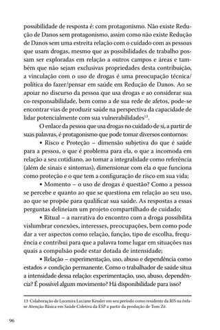 96
possibilidade de resposta é: com protagonismo. Não existe Redu-
ção de Danos sem protagonismo, assim como não existe Redução
de Danos sem uma estreita relação com o cuidado com as pessoas
que usam drogas, mesmo que as possibilidades de trabalho pos-
sam ser exploradas em relação a outros campos e áreas e tam-
bém que não sejam exclusivas propriedades desta contribuição,
a vinculação com o uso de drogas é uma preocupação técnica/
política do fazer/pensar em saúde em Redução de Danos. Ao se
apoiar no discurso da pessoa que usa drogas e ao considerar sua
co-responsabilidade, bem como a de sua rede de afetos, pode-se
encontrar vias de produzir saúde na perspectiva da capacidade de
lidar potencialmente com sua vulnerabilidades13
.
O enlace da pessoa que usa drogas no cuidado de si, a partir de
suas palavras, é protagonismo que pode tomar diversos contornos:
• Risco e Proteção – dimensão subjetiva do que é saúde
para a pessoa, o que é problema para ela, o que a incomoda em
relação a seu cotidiano, ao tomar a integralidade como referência
(além de sinais e sintomas), dimensionar com ela o que funciona
como proteção e o que tem a configuração de risco em sua vida;
• Momento – o uso de drogas é questão? Como a pessoa
se percebe e quanto ao que se questiona em relação ao seu uso,
ao que se propõe para qualificar sua saúde. As respostas a essas
perguntas delineiam um projeto compartilhado de cuidado;
• Ritual – a narrativa do encontro com a droga possibilita
vislumbrar conexões, interesses, preocupações, bem como pode
dar a ver aspectos como relação, função, tipo de escolha, frequ-
ência e contribui para que a palavra tome lugar em situações nas
quais a compulsão pode estar dotada de intensidade;
• Relação – experimentação, uso, abuso e dependência como
estados ≠ condição permanente. Como o trabalhador de saúde situa
a intensidade dessa relação: experimentação, uso, abuso, dependên-
cia? É possível algum movimento? Há disponibilidade para isso?
13 Colaboração de Lucenira Luciane Kessler em seu período como residente da RIS na ênfa-
se Atenção Básica em Saúde Coletiva da ESP a partir da produção de Tom Zé.
 