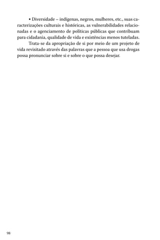 98
• Diversidade – indígenas, negros, mulheres, etc., suas ca-
racterizações culturais e históricas, as vulnerabilidades relacio-
nadas e o agenciamento de políticas públicas que contribuam
para cidadania, qualidade de vida e existências menos tuteladas.
Trata-se da apropriação de si por meio de um projeto de
vida revisitado através das palavras que a pessoa que usa drogas
possa pronunciar sobre si e sobre o que possa desejar.
 