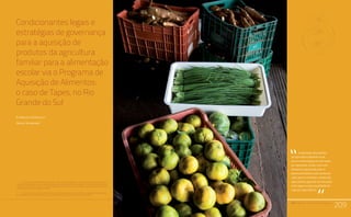 PAA |10 anos de Aquisição de Alimentos
209
Condicionantes legais e
estratégias de governança
para a aquisição de
produtos da agricultura
familiar para a alimentação
escolar via o Programa de
Aquisição de Alimentos:
o caso de Tapes, no Rio
Grande do Sul
Elisângela Froehlich1
Sérgio Schneider3
1	 Funcionária da Emater/RS-Ascar (Emater - Associação Riograndense de Empreendimentos de Assistência
Técnica e Extensão Rural/Ascar - Associação Sulina de Crédito e Assistência Rural) de Porto Alegre, Mestre em
Desenvolvimento Rural pela Universidade Federal do Rio Grande do Sul (UFRGS) e bacharel em Direito pela
Universidade Luterana do Brasil (ULBRA).
2	 Professor do Programa de Pós-Graduação em Desenvolvimento Rural (PGDR) e membro do Programa de
Pós-Graduação em Sociologia (PPGS) da Universidade Federal do Rio Grande do Sul (UFRGS).
Relato da Experiência do Trabalho de Campo nos Territórios
Quilombolas Titulados: Estratégias Utilizadas e Aprendizado.
Comunidades Quilombolas, Racismo Ambiental e Conflitos Territoriais
PAA |10 anos de Aquisição de Alimentos
209
A aquisição de produtos
da agricultura familiar local
para a alimentação escolar pode
ser apontada, ainda, como um
elemento importante para o
desenvolvimento rural, tendo em
vista que incrementa a renda dos
agricultores, garante um mercado
mais seguro e gera qualidade de
vida aos agricultores.
“
“
 