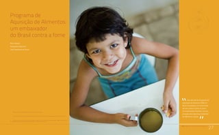 PAA |10 anos de Aquisição de Alimentos
27
Programa de
Aquisição de Alimentos:
um embaixador
do Brasil contra a fome
Maya Takagi1
Adoniram Sanches2
José Graziano da Silva3
1	 Pesquisadora da Embrapa, Doutora em Economia Aplicada.
2	Oficial de Sénior Políticas da FAO América Latina y el Caribe, Mestre en Desarrollo Rural Sustentable.
3	 Diretor-Geral da Organização das Nações Unidas para Agricultura e Alimentação (FAO). Foi Ministro
Extraordinário da Segurança Alimentar e Combate à Fome em 2003-2004.
27
Uma década do Programa de
Aquisição de Alimentos (PAA) no
Brasil consolidou um instrumento
de luta contra a fome no país e
um embaixador brasileiro na coo-
peração pela segurança alimentar
de diferentes nações.
“
“PAA |10 anos de Aquisição de Alimentos
 