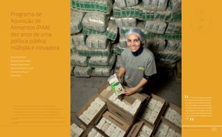 PAA |10 anos de Aquisição de Alimentos
35
Programa de
Aquisição de
Alimentos (PAA):
dez anos de uma
política pública
múltipla e inovadora
Sílvio Isopo Porto1
Eduardo Safons Soares2
Jussara Flores Soares3
Kelma Christina M. S. Cruz4
Gustavo Lund Viegas5
Carla Viana6
1	 Engenheiro Agrônomo e Diretor de Política Agrícola e Informações (Dipai/Conab);
2	 Engenheiro Agrônomo e Assessor da Diretoria de Política Agrícola e Informações (Dipai/Conab);
3	 Administradora e Assessora da Diretoria de Política Agrícola e Informações (Dipai/Conab);
4	 Engenheira Agrônoma e Superintendente de Suporte à Agricultura Familiar (Supaf/Conab);
5	 Engenheiro Agrônomo e Gerente de Acompanhamento e Controle das Ações da Agricultura Familiar
(Gecaf/Conab);
6	 Engenheira Agrônoma na Gerência de Acompanhamento e Controle das Ações da Agricultura Familiar
(Gecaf/Conab);
PAA |10 anos de Aquisição de Alimentos
35
O tema da segurança alimen-
tar e nutricional no Brasil começa
a ocupar espaço político de forma
mais articulada a partir da década
de 1990, decorrência de uma forte
mobilização da sociedade civil, que
criou o movimento Ação da Cidada-
nia contra a Fome, a Miséria e pela
Vida.
“
“
 