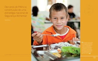 PAA |10 anos de Aquisição de Alimentos
59
Comunidades Quilombolas, Racismo Ambiental e Conflitos Territoriais
Dez anos de PAA e a
constituição de uma
estratégia nacional de
Segurança Alimentar
Carlos Mielitz1
59
Um efeito notável do PAA
foi ter alargado enormemente
o leque de produtos agrícolas
in natura ou beneficiados
cobertos pela política agríco-
la. Atualmente, mais de 400
produtos são comercializados
pelo Programa, abarcado toda
a diversidade produtiva da
agricultura familiar.
“
“PAA |10 anos de Aquisição de Alimentos
1	 Professor do Programa de Pós-Graduação em Desenvolvimento Rural da Universidade Federal do Rio
Grande do Sul (PGDR-UFRGS).
 