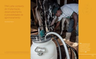 PAA |10 anos de Aquisição de Alimentos
75
Comunidades Quilombolas, Racismo Ambiental e Conflitos Territoriais
PAA Leite: contexto
de implantação,
desenvolvimento
e possibilidades de
aprimoramento
Sergio Paganini Martins1
1	O autor é especialista em gestão de programas de reforma agrária e assentamentos e consultor em políticas
públicas de segurança alimentar e nutricional. Foi um dos responsáveis pela criação do PAA, ocupando na época
de sua implantação o cargo de Secretário Nacional de Programas de Segurança Alimentar e Nutricional do
Gabinete do Ministro de Estado Extraordinário da Segurança Alimentar e Combate à Fome, denominado Mesa.
PAA |10 anos de Aquisição de Alimentos
75
A modalidade do Progra-
ma de Aquisição de Alimentos
(PAA) voltada para o Incentivo
à Produção e ao Consumo
de Leite – IPCL (ou PAA Leite) foi
concebida no ano de 2003, no
início do primeiro mandato do
Governo Lula.
“
“
 