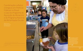 PAA |10 anos de Aquisição de Alimentos
97
Relato da Experiência do Trabalho de Campo nos Territórios
Quilombolas Titulados: Estratégias Utilizadas e Aprendizado.
Comunidades Quilombolas, Racismo Ambiental e Conflitos Territoriais
Coordenação e efeitos
sinérgicos em Políticas
Públicas no Brasil:
o caso do Programa de
Aquisição de Alimentos
e do Programa Nacional
de Alimentação Escolar
Mario Lucio Avila1
Eduardo Lima Caldas2
Silvia Regina Avila3
PAA |10 anos de Aquisição de Alimentos
97
A superação da concepção
setorial no enfrentamento aos
problemas sociais é tida hoje em
dia como remédio bem reco-
mendado tanto por especialistas
quanto por políticos envolvidos
com a formulação de políticas
públicas.
“
“
1	 Professor adjunto da Universidade de Brasília, campus de Planaltina.
2	 Professor doutor da Escola de Artes, Ciências e Humanidades da Universidade de São Paulo (EACH/USP –
Leste). Reflexões sobre este trabalho foram realizadas no período de pós-doutorado na UMR ART-DEV (CIRAD/
Montpellier), com bolsa da CAPES.
3	 Mestre em agronegócios pelo Programa de Pós-Graduação em Agronegócios da Universidade de Brasília
(Propaga/UnB).
 