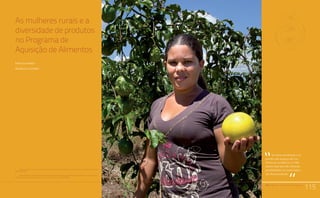 PAA |10 anos de Aquisição de Alimentos
115
Relato da Experiência do Trabalho de Campo nos Territórios
Quilombolas Titulados: Estratégias Utilizadas e Aprendizado.
Comunidades Quilombolas, Racismo Ambiental e Conflitos Territoriais
As mulheres rurais e a
diversidade de produtos
no Programa de
Aquisição de Alimentos
Emma Siliprandi1
Rosângela Cintrão2
PAA |10 anos de Aquisição de Alimentos
115
As hortas domésticas e os
quintais são espaços das mu-
lheres por excelência, e o PAA
parece estar abrindo inúmeras
possibilidades de comercializa-
ção dessa produção.
“
“
1	 Pesquisadora do Núcleo de Estudos e Pesquisas em Alimentação da Universidade Estadual de Campinas
(Nepa/Unicamp).
2	 Doutoranda do Programa de Pós-Graduação em Ciências Sociais sobre Desenvolvimento, Agricultura e
Sociedade da Universidade Federal Rural do Rio de Janeiro (CPDA/UFRRJ).
 
