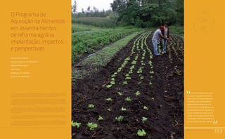 PAA |10 anos de Aquisição de Alimentos
153
Relato da Experiência do Trabalho de Campo nos Territórios
Quilombolas Titulados: Estratégias Utilizadas e Aprendizado.
Comunidades Quilombolas, Racismo Ambiental e Conflitos Territoriais
O Programa de
Aquisição de Alimentos
em assentamentos
de reforma agrária:
implantação, impactos
e perspectivas
Claudia Job Schmitt1
Leonilde Sérvolo de Medeiros2
Sérgio Pereira Leite3
Catia Grisa4
Rosângela A. Cintrão5
Silvia A. Zimmermann6
PAA |10 anos de Aquisição de Alimentos
153
os entrevistados menciona-
ram que o Programa tem contri-
buído para o reconhecimento da
importância dos assentados no
abastecimento alimentar local,
estimulando a criação de laços de
solidariedade entre os que doam e
os que recebem as cestas, funcio-
nando como espaço político de re-
conhecimento dos assentamentos
e de suas lideranças nas cidades.
“
“
1	 ClaudiaJobSchmitt,professoradoProgramadePós-graduaçãodeCiênciaSociaisemDesenvolvimento,
Agricultura e Sociedade da Universidade Federal Rural do Rio de Janeiro (CPDA/UFRRJ) e pesquisadora do
Observatório de Políticas Públicas para a Agricultura (OPPA). E-mail: claudia.js@oi.com.br
2	Leonilde Servolo de Medeiros, professora do Programa de Pós-graduação de Ciência Sociais em
Desenvolvimento, Agricultura e Sociedade da Universidade Federal Rural do Rio de Janeiro (CPDA/UFRRJ).
Coordenadora do Núcleo de Pesquisa, Documentação e Referência sobre Movimentos Sociais e Políticas
Públicas no Campo do CPDA/UFRRJ. Pesquisadora do CNPq e da FAPERJ (Programa Cientistas do Nosso
Estado). E-mail: leonildemedeiros@gmail.com
4	 Sergio Pereira Leite, professor do Programa de Pós-Graduação de Ciências Sociais em
Desenvolvimento, Agricultura e Sociedade da Universidade Federal Rural do Rio de Janeiro (CPDA/UFRRJ).
Coordenador do Observatório de Políticas Públicas para a Agricultura (OPPA) e pesquisador do Instituto
Nacional de Ciência e Tecnologia Políticas Públicas, Estratégias e Desenvolvimento (INCT/PPED). E-mail:
sersgioleite@ufrrj.br
5	 Rosângela Pezza Cintrão, doutoranda em Ciência Sociais pelo Programa de Pós-Graduação de Ciências
Sociais em Desenvolvimento, Agricultura e Sociedade da Universidade Federal Rural do Rio de Janeiro
(CPDA/UFRRJ). E-mail: bibicintrao@uol.com.br
6	 Pós-Doutoranda da Fundação de Amparo à Pesquisa do Estado do Rio de Janeiro (FAPERJ) no Programa
de Pós-Graduação de Ciências Sociais em Desenvolvimento, Agricultura e Sociedade da Universidade
Federal Rural do Rio de Janeiro (CPDA/UFRRJ) e pesquisadora do Observatório de Políticas Públicas para a
Agricultura (OPPA). E-mail: silviazcpda@yahoo.com.br
 