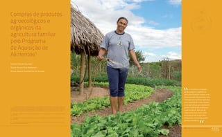 PAA |10 anos de Aquisição de Alimentos
185
Compras de produtos
agroecológicos e
orgânicos da
agricultura familiar
pelo Programa
de Aquisição de
Alimentos1
Ernesto Pereira Galindo2
Regina Helena Rosa Sambuichi3
Michel Angelo Constantino de Oliveira4
1	Os autores agradecem à disponibilização de informações e esclarecimentos gentilmente prestados
pelos servidores Denise Reif Kroeff, Marcos Wollakay Christo de Carvalho, Ana Luiza Müller e Rafaela de
Sá Gonçalves do MDS, Pedro Antônio Bavaresco e Igor Teixeira do MDA, e Eduardo Soares, Paulo Coutinho,
Marcelo Bastos, Juan Benjamin Sugasti, Gustavo Lund Viegas, Carla Viana e Rocilda Moreira da CONAB.
2	 Mestre em Transportes e Técnico de Planejamento e Pesquisa do Instituto de Pesquisa Econômica
Aplicada (Ipea)
3	 Doutora em Ecologia e Técnica de Planejamento e Pesquisa do Instituto de Pesquisa Econômica
Aplicada (Ipea)
4	 Doutorando em Economia, Mestre em Desenvolvimento Econômico Local e Bolsista do Instituto de
Pesquisa Econômica Aplicada (Ipea) Relato da Experiência do Trabalho de Campo nos Territórios
Quilombolas Titulados: Estratégias Utilizadas e Aprendizado.
Comunidades Quilombolas, Racismo Ambiental e Conflitos Territoriais
PAA |10 anos de Aquisição de Alimentos
185
O incentivo à produção
agroecológica e orgânica na
agricultura familiar cumpre o im-
portante papel de promover uma
transição para práticas agrícolas
mais sustentáveis nesse segmen-
to da agricultura, que representa
grande maioria dos produtores
rurais no Brasil, além de ser
responsável pela maior parte
de produção de muitos itens
alimentares consumidos pelas
famílias brasileiras.
“
“
 