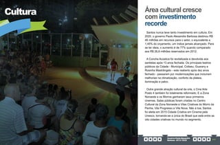 GovernoPauloAlexandre
Barbosa•2013/2020 217
Cultura
Santos nunca teve tanto investimento em cultura. Em
2020, o governo Paulo Alexandre Barbosa destinou R$
46 milhões em recursos para o setor, o equivalente a
1,45% do orçamento, um índice jamais alcançado. Para
se ter ideia, o aumento é de 77% quando comparado
aos R$ 26,8 milhões reservados em 2012.
A Concha Acústica foi revitalizada e devolvida aos
santistas após 13 anos fechada. Os principais teatros
públicos da Cidade - Municipal, Coliseu, Guarany e
Rosinha Mastrângelo - este reaberto após dez anos
fechado - passaram por modernizações que incluíram
melhorias na climatização, conforto da plateia,
iluminação e palco.
Outra grande atração cultural da orla, o Cine Arte
Posto 4 também foi totalmente reformado. E a Zona
Noroeste e os Morros ganharam seus primeiros
cinemas. Salas públicas foram criadas no Centro
Cultural da Zona Noroeste e Vilas Criativas do Morro da
Penha, Vila Progresso e Vila Nova. Não à toa, Santos
foi eleita em 2015 Cidade Criativa em Cinema pela
Unesco, tornando-se a única do Brasil que está entre as
oito cidades criativas no mundo no segmento.
Área cultural cresce
com investimento
recorde
 