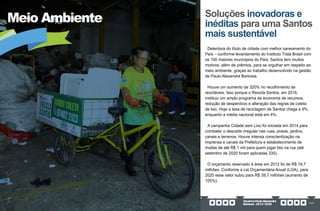 GovernoPauloAlexandre
Barbosa•2013/2020 249
Meio Ambiente Soluções inovadoras e
inéditas para uma Santos
mais sustentável
Detentora do título de cidade com melhor saneamento do
País – conforme levantamento do Instituto Trata Brasil com
os 100 maiores munícipios do País, Santos tem muitos
motivos, além de prêmios, para se orgulhar em respeito ao
meio ambiente, graças ao trabalho desenvolvido na gestão
de Paulo Alexandre Barbosa.
Houve um aumento de 320% no recolhimento de
recicláveis. Isso porque o Recicla Santos, em 2016,
instituiu um amplo programa de economia de recursos,
redução de desperdício e alteração das regras de coleta
de lixo. Hoje a taxa de reciclagem de Santos chega a 9%,
enquanto a média nacional está em 4%.
A campanha Cidade sem Lixo foi iniciada em 2014 para
combater o descarte irregular nas ruas, praias, jardins,
canais e terrenos. Houve intensa conscientização na
imprensa e canais da Prefeitura e estabelecimento de
multas de até R$ 1 mil para quem jogar lixo na rua (até
setembro de 2020 foram aplicadas 335).
O orçamento reservado à área em 2012 foi de R$ 19,7
milhões. Conforme a Lei Orçamentária Anual (LOA), para
2020 esse valor subiu para R$ 39,7 milhões (aumento de
105%).
 