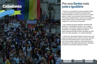 GovernoPauloAlexandre
Barbosa•2013/2020 267
Cidadania
Por uma Santos mais
justa e igualitária
A luta por uma sociedade mais justa e igualitária esteve
no centro das ações de cidadania do governo Paulo
Alexandre Barbosa nos últimos anos. Em 2018, a Cidade
passou a contar com seu primeiro Plano Municipal de
Promoção da Igualdade Racial, documento que estabelece
metas e ações e trata do acompanhamento do ensino
obrigatório de cultura africana nas escolas.
Outro programa de grande relevância implantado pela
gestão foi o “Guardiã Maria da Penha”, com o objetivo
de proteger e acompanhar mulheres vítimas de violência
doméstica e com medidas protetivas de urgência
determinadas pelo Ministério Público. Até agosto de 2020,
foram 325 visitas realizadas e 131 mulheres atendidas.
E Santos deu vários passos históricos para se tornar uma
cidade mais plural. Em 2013, ganhou a primeira Comissão
Municipal de Diversidade Sexual e conta, desde 2014,
com a lei que obriga a adoção do nome social (quando a
identificação civil não reflete adequadamente a identidade
de gênero) nas repartições públicas municipais.
 