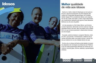 GovernoPauloAlexandre
Barbosa•2013/2020 275
Idosos
Santos é a melhor cidade do Brasil para se viver após os
60 anos, segundo levantamento de 2018 realizado pelo
Instituto de Longevidade Mongeral Aegon da Fundação
Getúlio Vargas (FHV) considerando fatores como expecta-
tiva de vida, saúde, bem-estar e cultura, todos relacionados
aos investimentos realizados pelo governo Paulo Alexandre
Barbosa nos oito anos de gestão.
Um dos exemplos é a Vila Criativa Sênior, que funciona
no bairro Aparecida, oferecendo convívio social por meio de
atividades físicas e de lazer, além de projetos como a Rádio
60.0, em que os alunos aprendem e desenvolvem técnicas
de comunicação.
Na saúde, podemos destacar o programa Televida, criado
em 2013, que permite o monitoramento a distância de pa-
cientes da terceira idade, que podem acionar o serviço mé-
dico por sistema de viva-voz instalado dentro de casa.
No dia a dia, os idosos de Santos ainda dispõem de espor-
tes adaptados sob orientação de profissionais da Prefeitura
e de uma vasta programação oferecida nos centros de con-
vivência, incluindo jogos, oficinas, palestras e apresentações
artísticas.
Melhor qualidade
de vida aos idosos
 